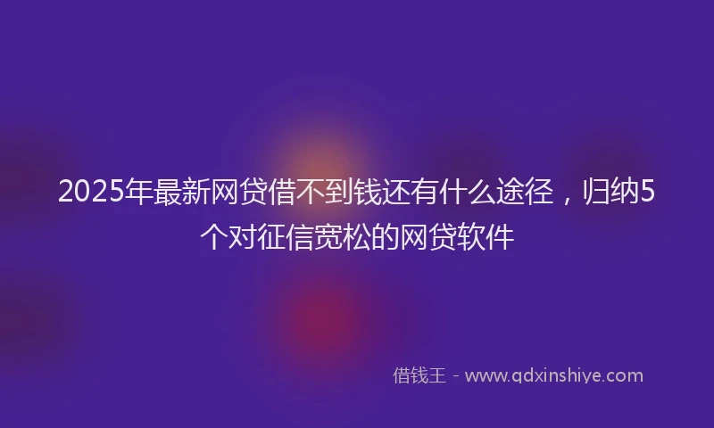 2025年最新网贷借不到钱还有什么途径，归纳5个对征信宽松的网贷软件