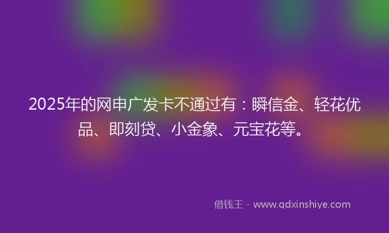 2025年的网申广发卡不通过有：瞬信金、轻花优品、即刻贷、小金象、元宝花等。