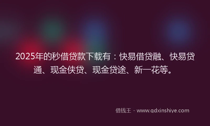 2025年的秒借贷款下载有：快易借贷融、快易贷通、现金侠贷、现金贷途、新一花等。