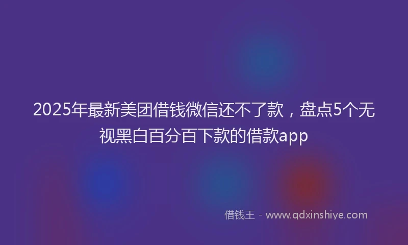 2025年最新美团借钱微信还不了款，盘点5个无视黑白百分百下款的借款app