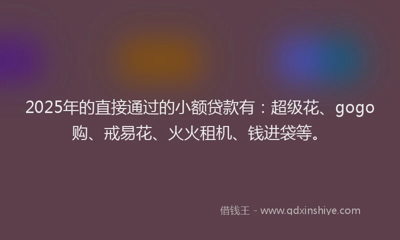 2025年的直接通过的小额贷款有：超级花、gogo购、戒易花、火火租机、钱进袋等。