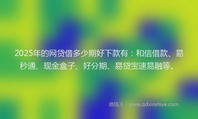 2025年的网贷借多少期好下款有：和信借款、易秒通、现金盒子、好分期、易贷宝速易融等。