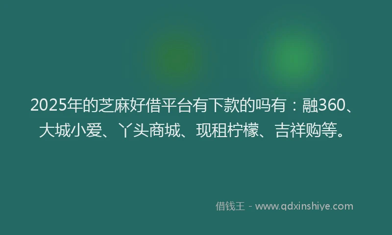 2025年的芝麻好借平台有下款的吗有：融360、大城小爱、丫头商城、现租柠檬、吉祥购等。