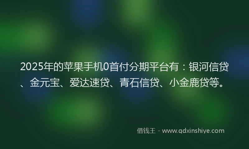 2025年的苹果手机0首付分期平台有：银河信贷、金元宝、爱达速贷、青石信贷、小金鹿贷等。