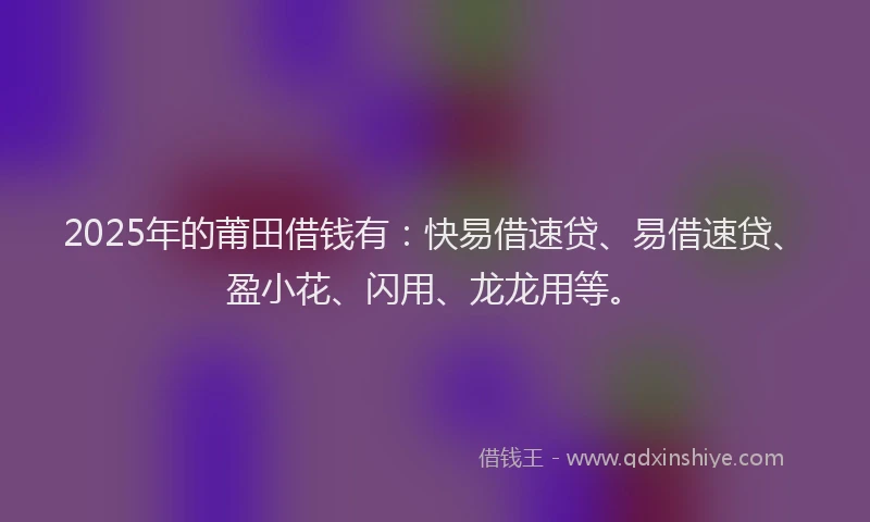 2025年的莆田借钱有：快易借速贷、易借速贷、盈小花、闪用、龙龙用等。