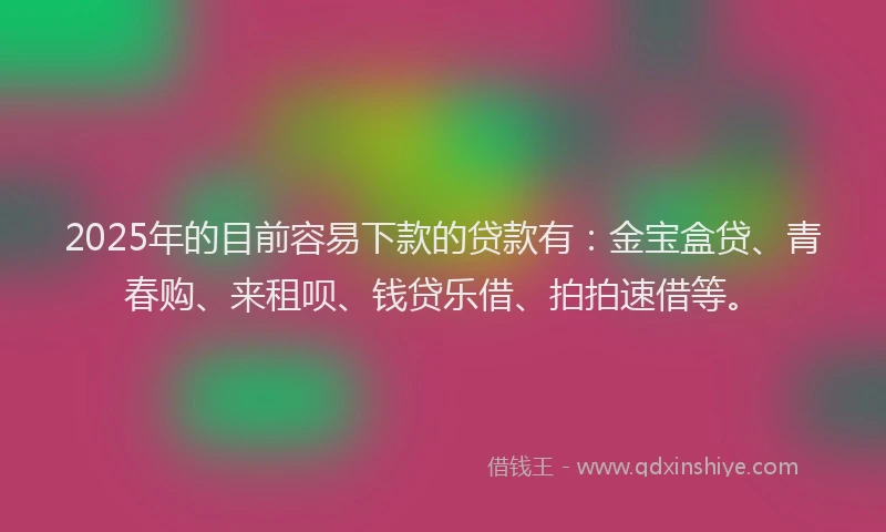 2025年的目前容易下款的贷款有：金宝盒贷、青春购、来租呗、钱贷乐借、拍拍速借等。