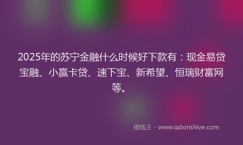 2025年的苏宁金融什么时候好下款有：现金易贷宝融、小赢卡贷、速下宝、新希望、恒瑞财富网等。
