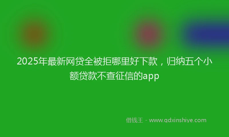 2025年最新网贷全被拒哪里好下款，归纳五个小额贷款不查征信的app