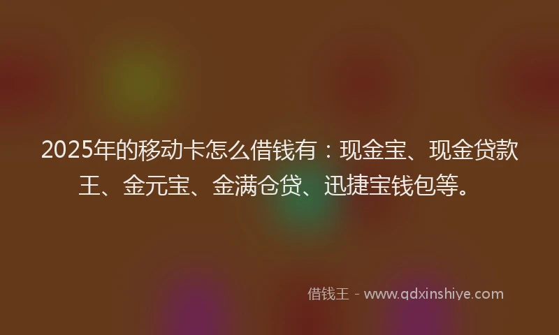 2025年的移动卡怎么借钱有：现金宝、现金贷款王、金元宝、金满仓贷、迅捷宝钱包等。