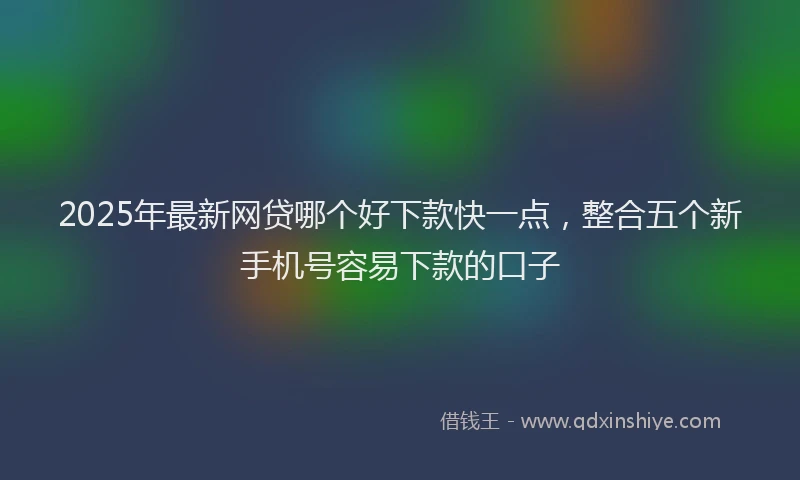 2025年最新网贷哪个好下款快一点，整合五个新手机号容易下款的口子
