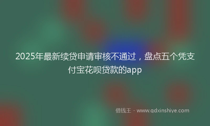 2025年最新续贷申请审核不通过，盘点五个凭支付宝花呗贷款的app