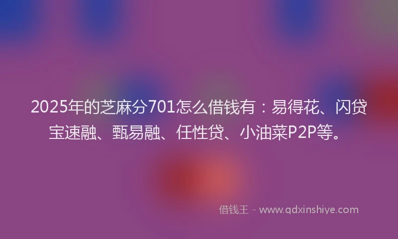 2025年的芝麻分701怎么借钱有：易得花、闪贷宝速融、甄易融、任性贷、小油菜P2P等。