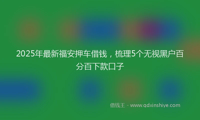 2025年最新福安押车借钱，梳理5个无视黑户百分百下款口子