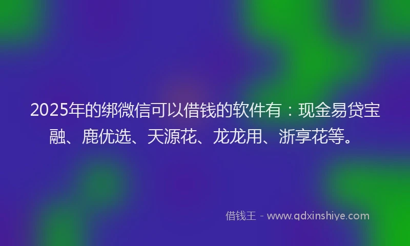 2025年的绑微信可以借钱的软件有：现金易贷宝融、鹿优选、天源花、龙龙用、浙享花等。