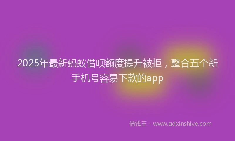 2025年最新蚂蚁借呗额度提升被拒，整合五个新手机号容易下款的app