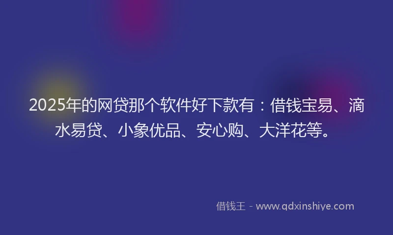 2025年的网贷那个软件好下款有：借钱宝易、滴水易贷、小象优品、安心购、大洋花等。