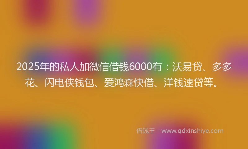2025年的私人加微信借钱6000有：沃易贷、多多花、闪电侠钱包、爱鸿森快借、洋钱速贷等。