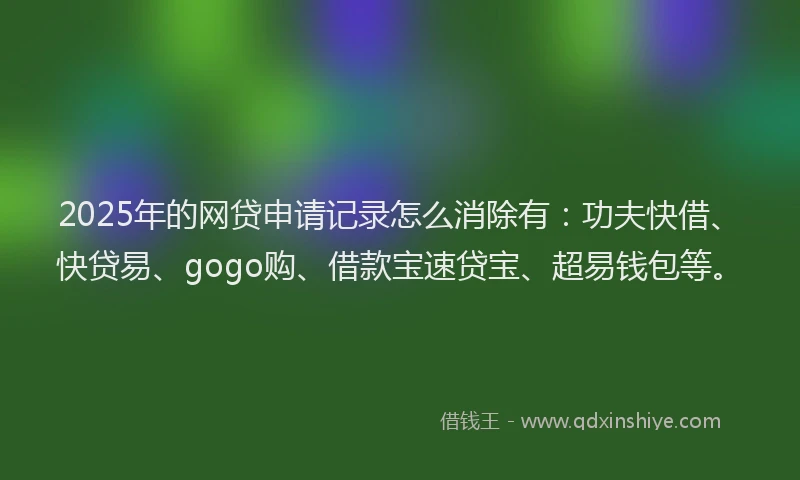 2025年的网贷申请记录怎么消除有：功夫快借、快贷易、gogo购、借款宝速贷宝、超易钱包等。