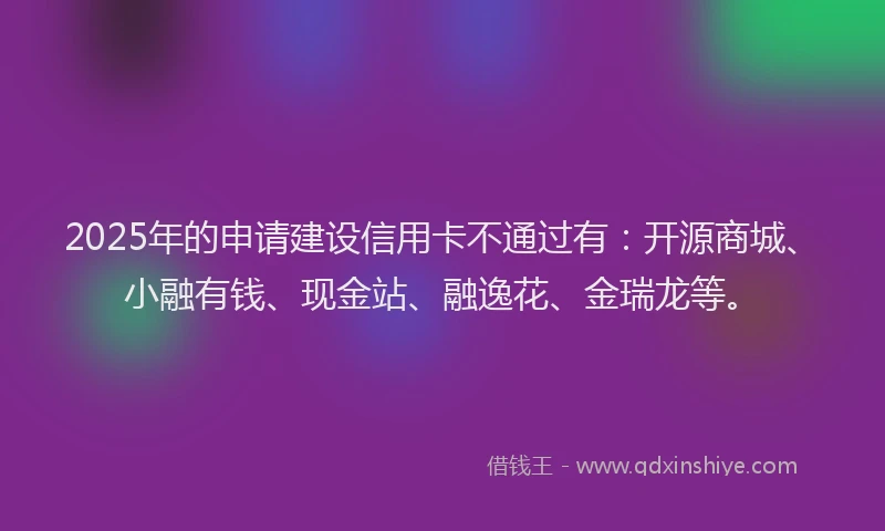 2025年的申请建设信用卡不通过有：开源商城、小融有钱、现金站、融逸花、金瑞龙等。