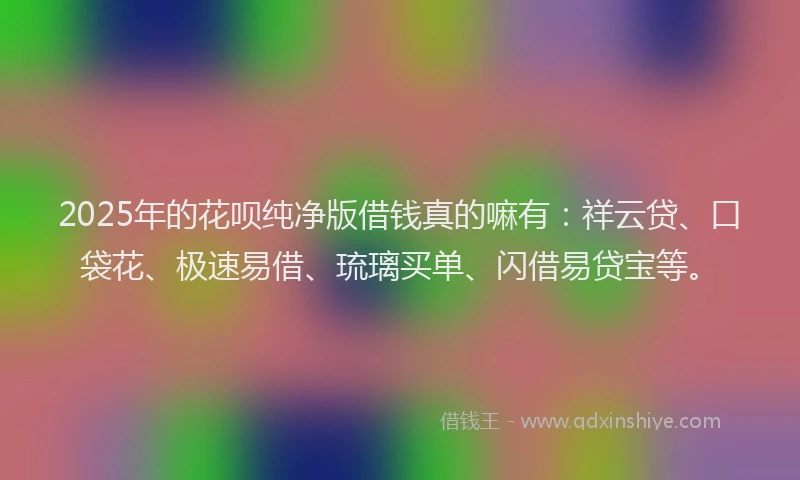 2025年的花呗纯净版借钱真的嘛有：祥云贷、口袋花、极速易借、琉璃买单、闪借易贷宝等。