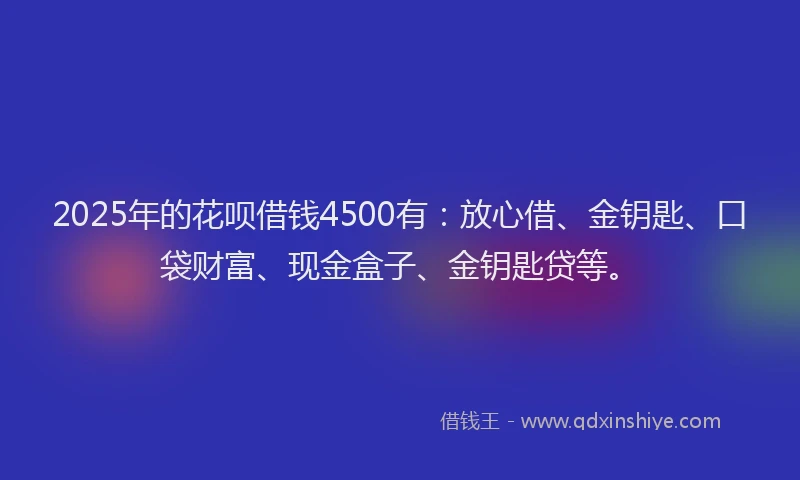 2025年的花呗借钱4500有：放心借、金钥匙、口袋财富、现金盒子、金钥匙贷等。