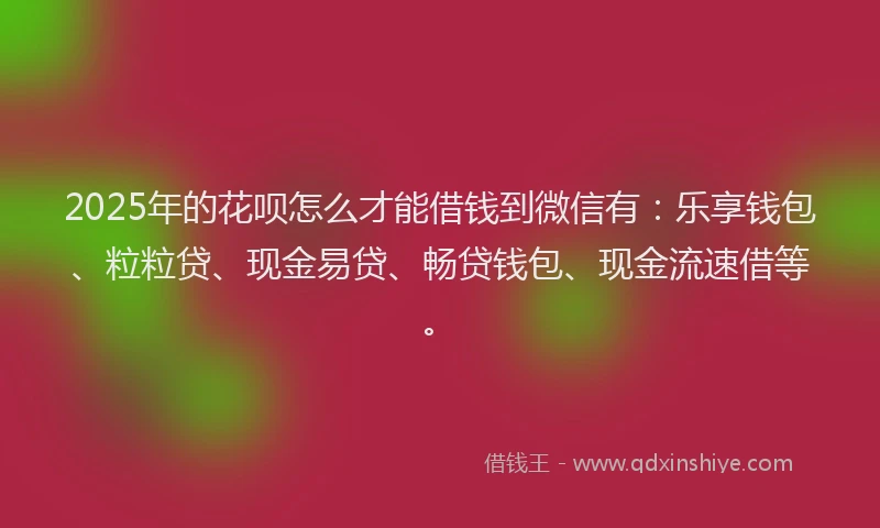 2025年的花呗怎么才能借钱到微信有：乐享钱包、粒粒贷、现金易贷、畅贷钱包、现金流速借等。
