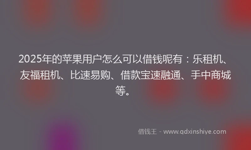 2025年的苹果用户怎么可以借钱呢有：乐租机、友福租机、比速易购、借款宝速融通、手中商城等。
