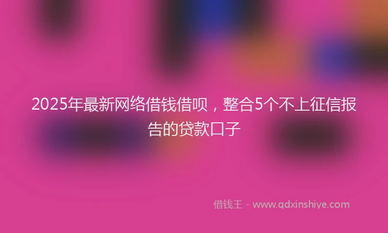 2025年最新网络借钱借呗，整合5个不上征信报告的贷款口子
