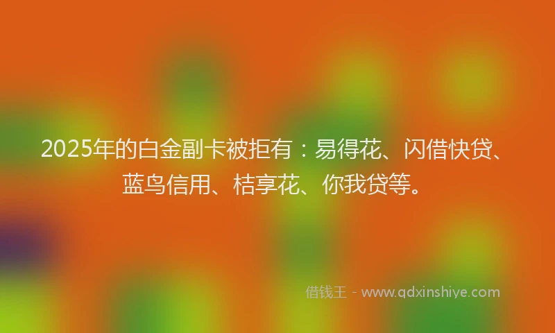 2025年的白金副卡被拒有：易得花、闪借快贷、蓝鸟信用、桔享花、你我贷等。