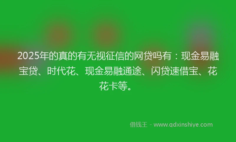 2025年的真的有无视征信的网贷吗有：现金易融宝贷、时代花、现金易融通途、闪贷速借宝、花花卡等。