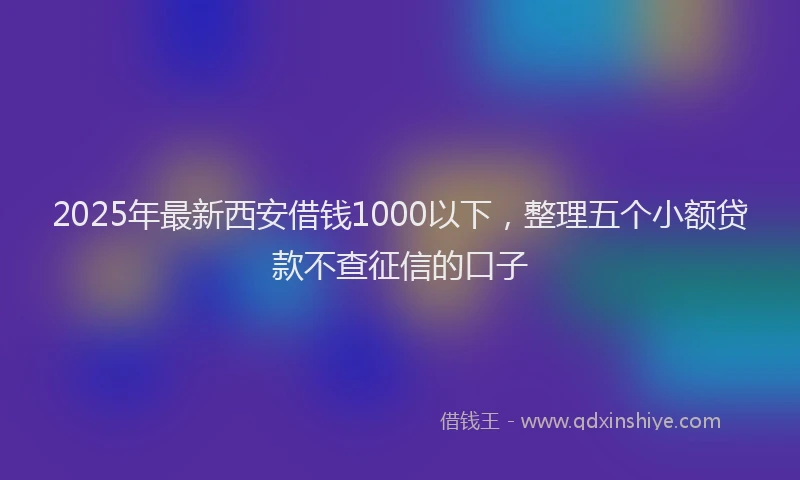 2025年最新西安借钱1000以下，整理五个小额贷款不查征信的口子