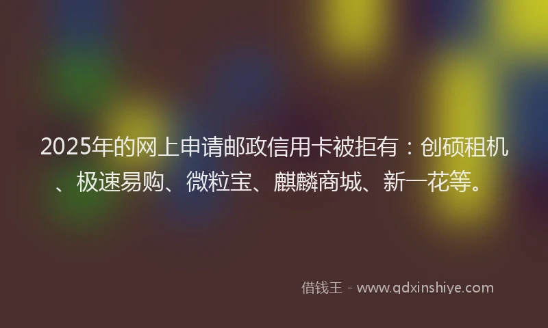 2025年的网上申请邮政信用卡被拒有：创硕租机、极速易购、微粒宝、麒麟商城、新一花等。
