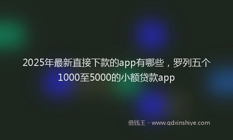 2025年最新直接下款的app有哪些，罗列五个1000至5000的小额贷款app
