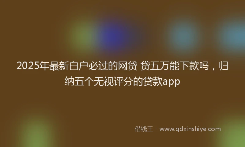 2025年最新白户必过的网贷 贷五万能下款吗，归纳五个无视评分的贷款app