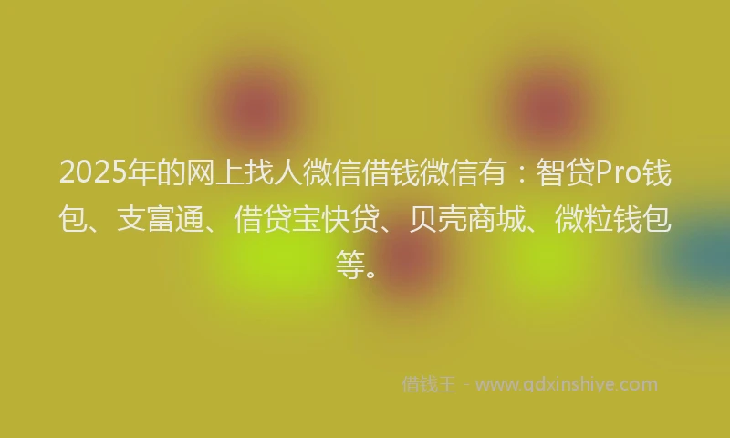 2025年的网上找人微信借钱微信有：智贷Pro钱包、支富通、借贷宝快贷、贝壳商城、微粒钱包等。