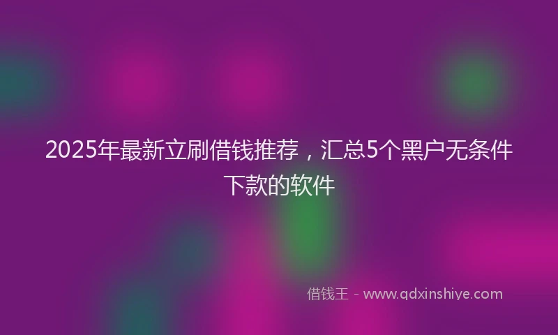 2025年最新立刷借钱推荐，汇总5个黑户无条件下款的软件