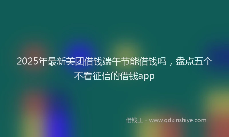 2025年最新美团借钱端午节能借钱吗，盘点五个不看征信的借钱app