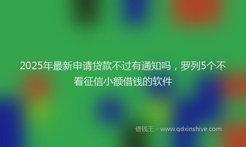 2025年最新申请贷款不过有通知吗，罗列5个不看征信小额借钱的软件