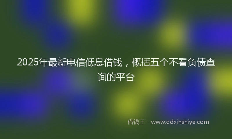 2025年最新电信低息借钱，概括五个不看负债查询的平台