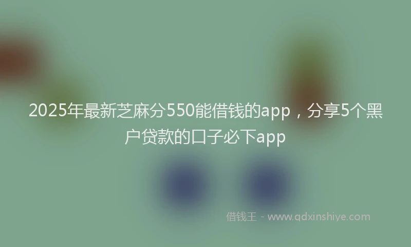 2025年最新芝麻分550能借钱的app，分享5个黑户贷款的口子必下app
