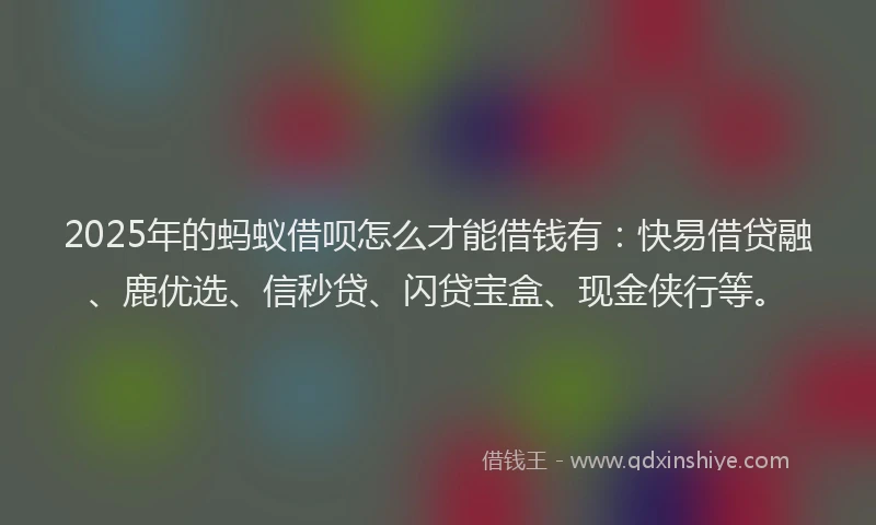 2025年的蚂蚁借呗怎么才能借钱有：快易借贷融、鹿优选、信秒贷、闪贷宝盒、现金侠行等。