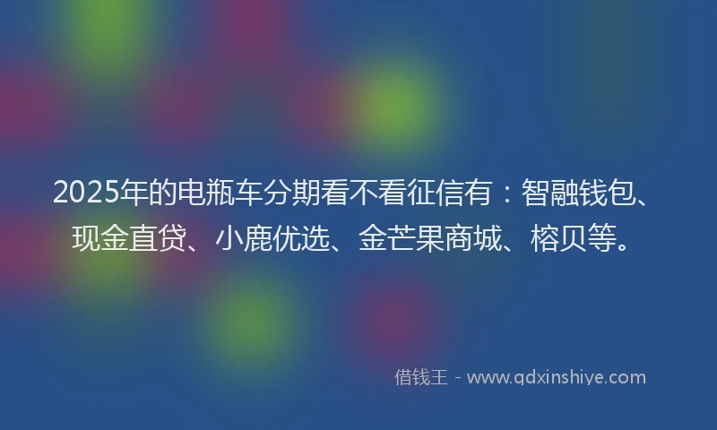 2025年的电瓶车分期看不看征信有：智融钱包、现金直贷、小鹿优选、金芒果商城、榕贝等。
