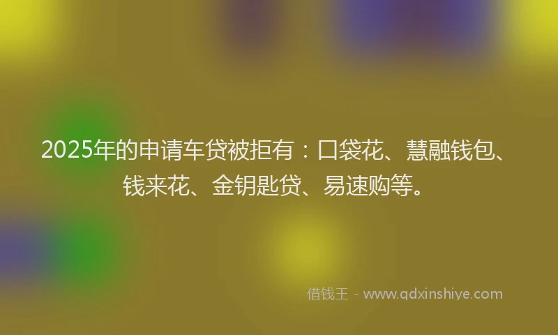 2025年的申请车贷被拒有：口袋花、慧融钱包、钱来花、金钥匙贷、易速购等。