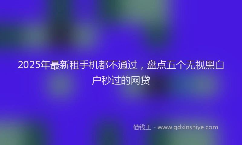 2025年最新租手机都不通过，盘点五个无视黑白户秒过的网贷
