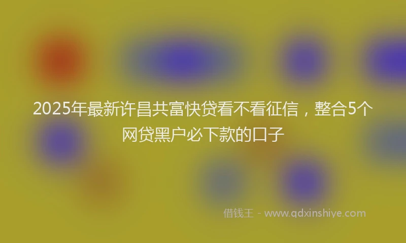 2025年最新许昌共富快贷看不看征信，整合5个网贷黑户必下款的口子