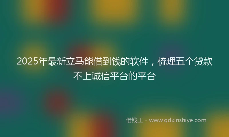 2025年最新立马能借到钱的软件，梳理五个贷款不上诚信平台的平台