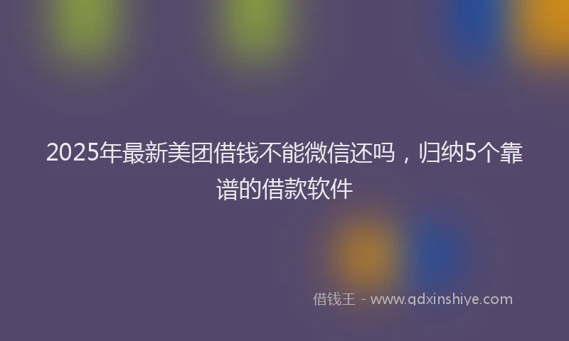 2025年最新美团借钱不能微信还吗，归纳5个靠谱的借款软件