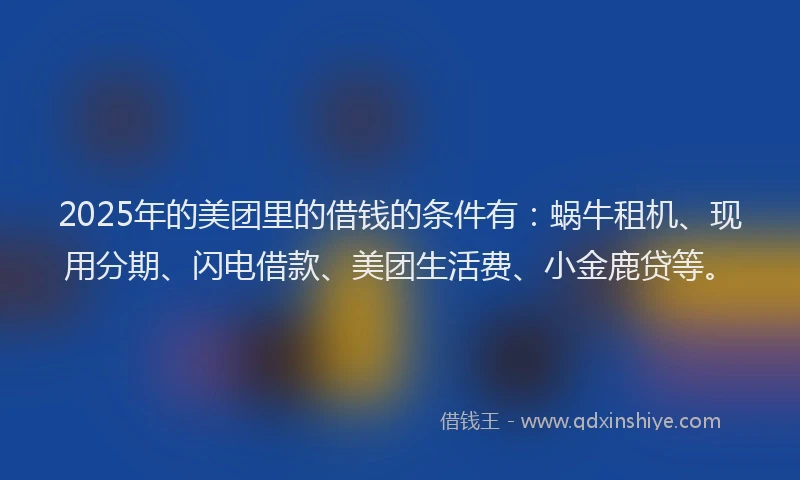2025年的美团里的借钱的条件有：蜗牛租机、现用分期、闪电借款、美团生活费、小金鹿贷等。