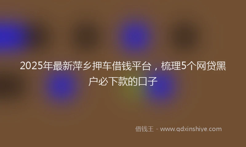 2025年最新萍乡押车借钱平台，梳理5个网贷黑户必下款的口子