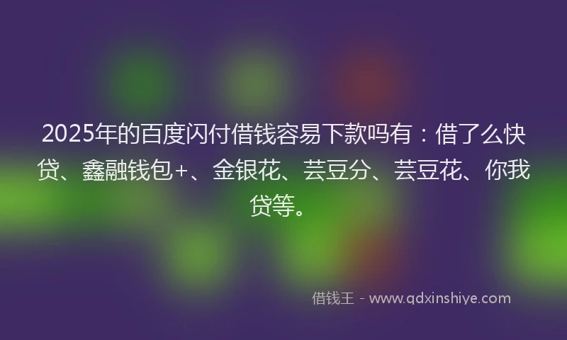 2025年的百度闪付借钱容易下款吗有：借了么快贷、鑫融钱包+、金银花、芸豆分、芸豆花、你我贷等。